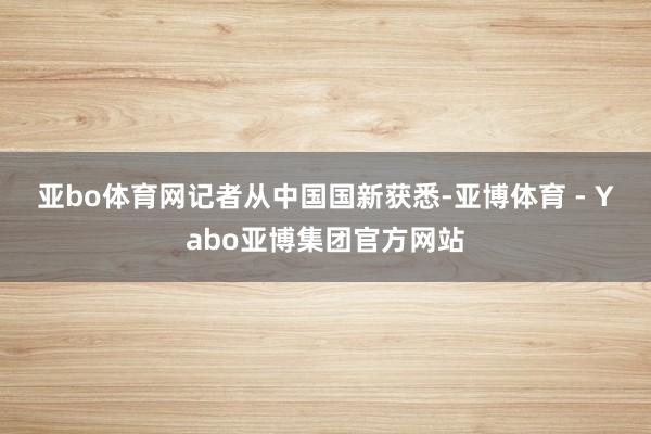 亚bo体育网　　记者从中国国新获悉-亚博体育 - Yabo亚博集团官方网站