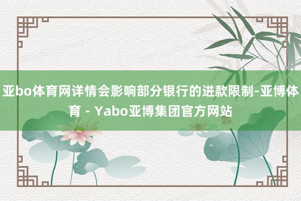 亚bo体育网详情会影响部分银行的进款限制-亚博体育 - Yabo亚博集团官方网站