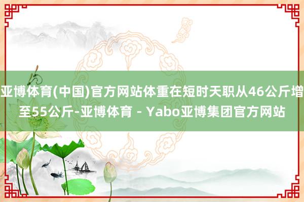 亚博体育(中国)官方网站体重在短时天职从46公斤增至55公斤-亚博体育 - Yabo亚博集团官方网站