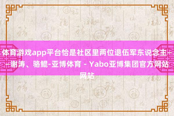 体育游戏app平台恰是社区里两位退伍军东说念主——谢涛、骆鲲-亚博体育 - Yabo亚博集团官方网站