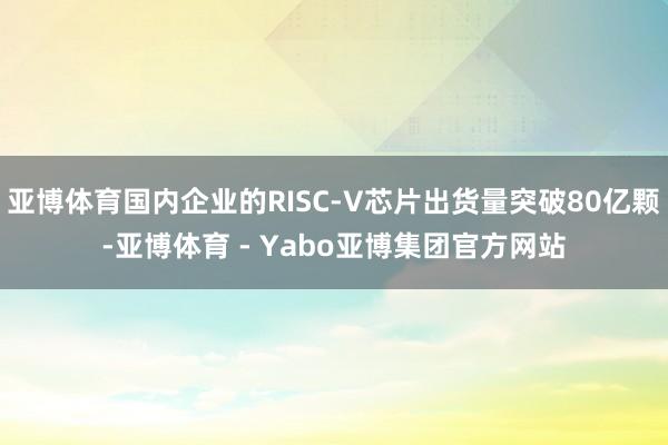 亚博体育国内企业的RISC-V芯片出货量突破80亿颗-亚博体育 - Yabo亚博集团官方网站