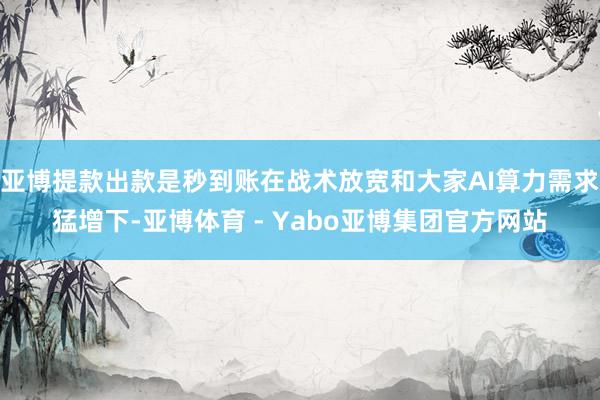 亚博提款出款是秒到账在战术放宽和大家AI算力需求猛增下-亚博体育 - Yabo亚博集团官方网站