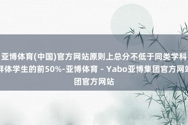 亚博体育(中国)官方网站原则上总分不低于同类学科群体学生的前50%-亚博体育 - Yabo亚博集团官方网站