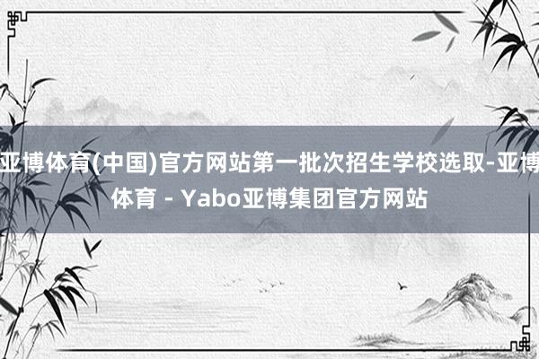 亚博体育(中国)官方网站第一批次招生学校选取-亚博体育 - Yabo亚博集团官方网站