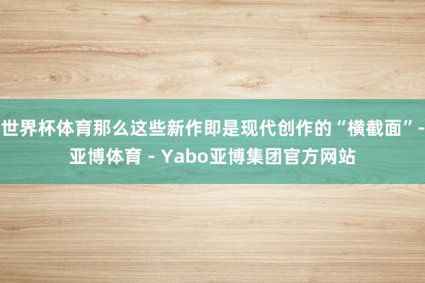 世界杯体育那么这些新作即是现代创作的“横截面”-亚博体育 - Yabo亚博集团官方网站