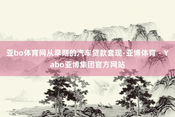 亚bo体育网从早期的汽车贷款套现-亚博体育 - Yabo亚博集团官方网站
