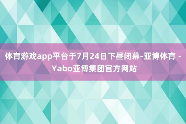 体育游戏app平台于7月24日下昼闭幕-亚博体育 - Yabo亚博集团官方网站