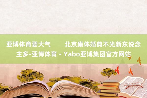 亚博体育要大气 北京集体婚典不光新东说念主多-亚博体育 - Yabo亚博集团官方网站