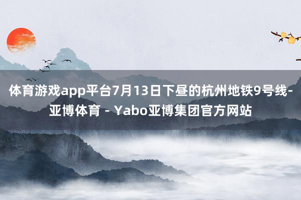 体育游戏app平台7月13日下昼的杭州地铁9号线-亚博体育 - Yabo亚博集团官方网站