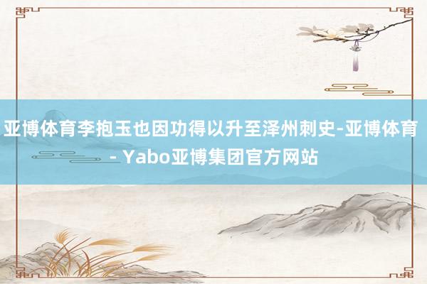 亚博体育李抱玉也因功得以升至泽州刺史-亚博体育 - Yabo亚博集团官方网站