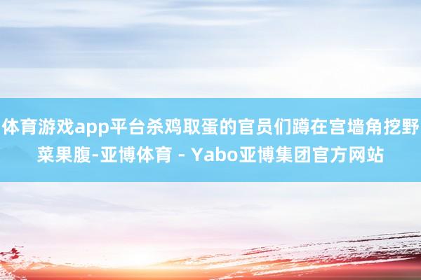 体育游戏app平台杀鸡取蛋的官员们蹲在宫墙角挖野菜果腹-亚博体育 - Yabo亚博集团官方网站