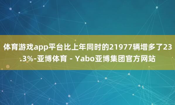 体育游戏app平台比上年同时的21977辆增多了23.3%-亚博体育 - Yabo亚博集团官方网站