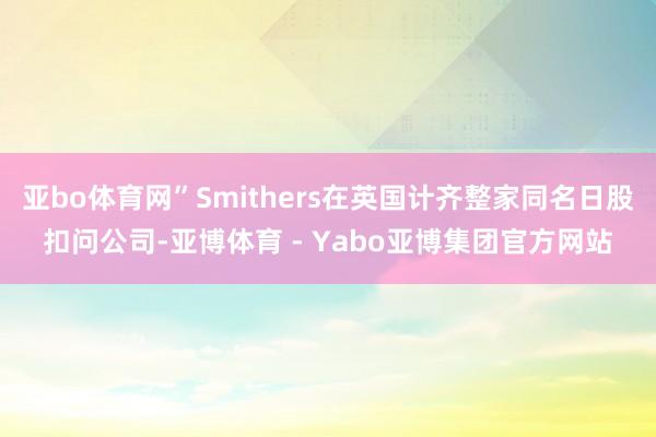 亚bo体育网”Smithers在英国计齐整家同名日股扣问公司-亚博体育 - Yabo亚博集团官方网站