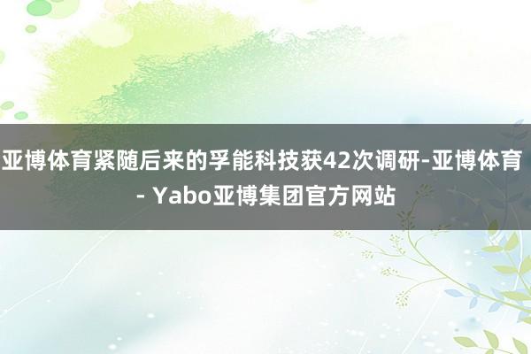 亚博体育紧随后来的孚能科技获42次调研-亚博体育 - Yabo亚博集团官方网站