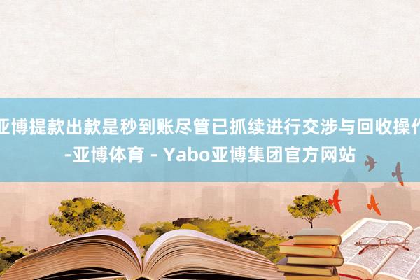 亚博提款出款是秒到账尽管已抓续进行交涉与回收操作-亚博体育 - Yabo亚博集团官方网站