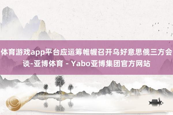体育游戏app平台应运筹帷幄召开乌好意思俄三方会谈-亚博体育 - Yabo亚博集团官方网站