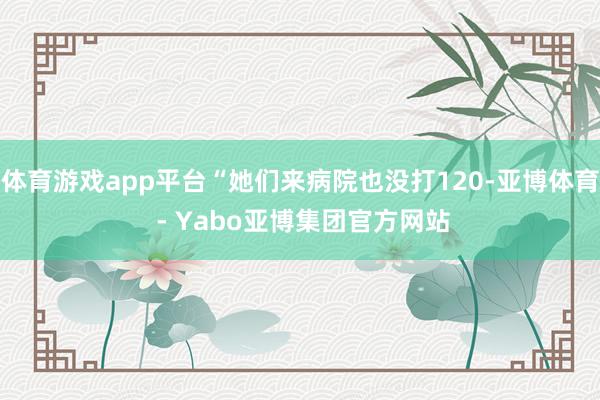 体育游戏app平台“她们来病院也没打120-亚博体育 - Yabo亚博集团官方网站