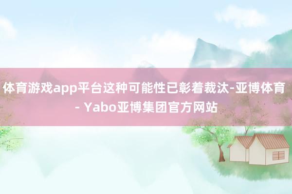 体育游戏app平台这种可能性已彰着裁汰-亚博体育 - Yabo亚博集团官方网站