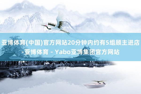 亚博体育(中国)官方网站20分钟内约有5组顾主进店-亚博体育 - Yabo亚博集团官方网站