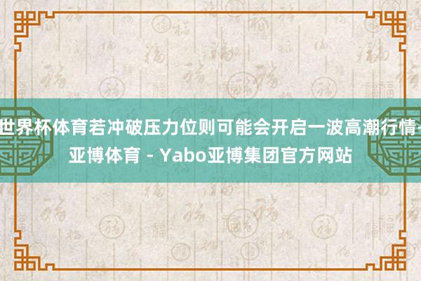 世界杯体育若冲破压力位则可能会开启一波高潮行情-亚博体育 - Yabo亚博集团官方网站