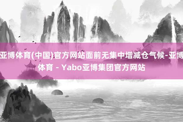 亚博体育(中国)官方网站面前无集中增减仓气候-亚博体育 - Yabo亚博集团官方网站