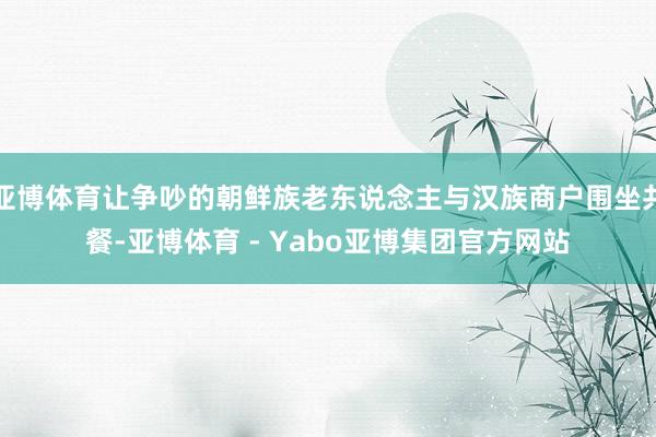 亚博体育让争吵的朝鲜族老东说念主与汉族商户围坐共餐-亚博体育 - Yabo亚博集团官方网站