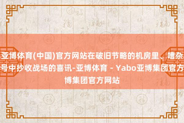 亚博体育(中国)官方网站在破旧节略的机房里、嘈杂的信号中抄收战场的喜讯-亚博体育 - Yabo亚博集团官方网站