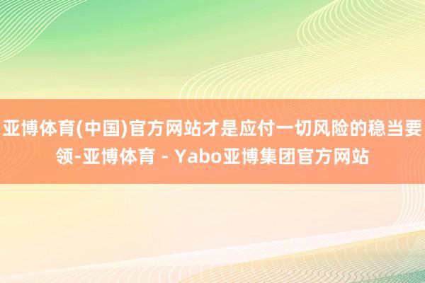 亚博体育(中国)官方网站才是应付一切风险的稳当要领-亚博体育 - Yabo亚博集团官方网站