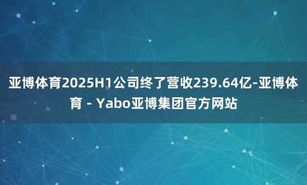 亚博体育2025H1公司终了营收239.64亿-亚博体育 - Yabo亚博集团官方网站