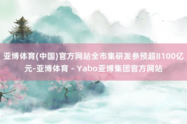 亚博体育(中国)官方网站全市集研发参预超8100亿元-亚博体育 - Yabo亚博集团官方网站