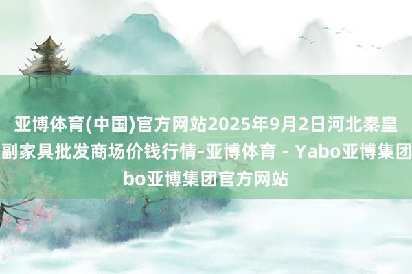 亚博体育(中国)官方网站2025年9月2日河北秦皇岛昌黎农副家具批发商场价钱行情-亚博体育 - Yabo亚博集团官方网站