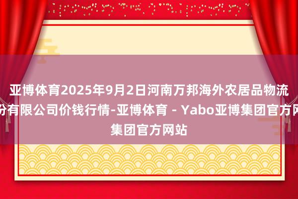 亚博体育2025年9月2日河南万邦海外农居品物流股份有限公司价钱行情-亚博体育 - Yabo亚博集团官方网站