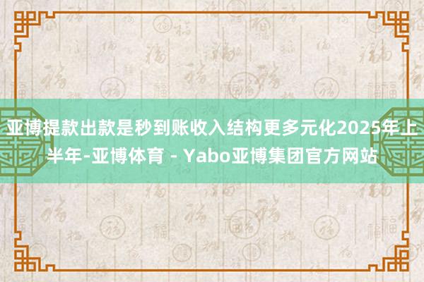 亚博提款出款是秒到账收入结构更多元化2025年上半年-亚博体育 - Yabo亚博集团官方网站