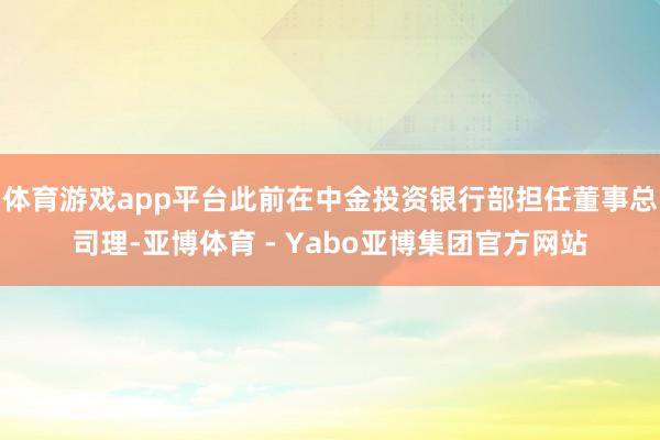 体育游戏app平台此前在中金投资银行部担任董事总司理-亚博体育 - Yabo亚博集团官方网站