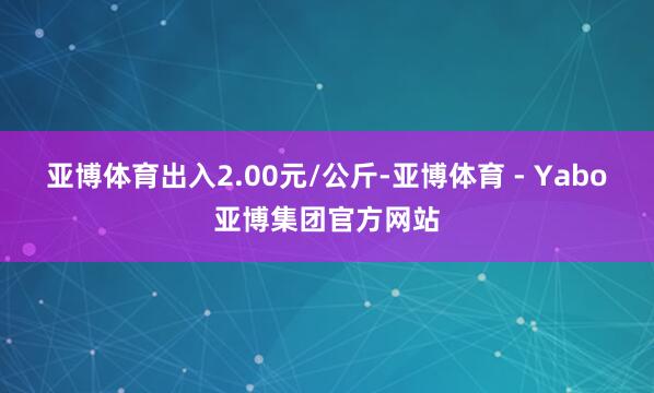 亚博体育出入2.00元/公斤-亚博体育 - Yabo亚博集团官方网站