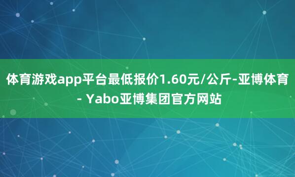 体育游戏app平台最低报价1.60元/公斤-亚博体育 - Yabo亚博集团官方网站