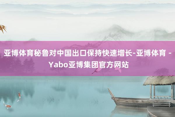 亚博体育秘鲁对中国出口保持快速增长-亚博体育 - Yabo亚博集团官方网站
