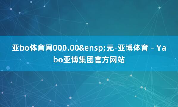 亚bo体育网000.00&ensp;元-亚博体育 - Yabo亚博集团官方网站