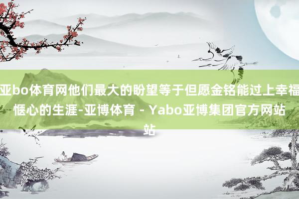 亚bo体育网他们最大的盼望等于但愿金铭能过上幸福惬心的生涯-亚博体育 - Yabo亚博集团官方网站
