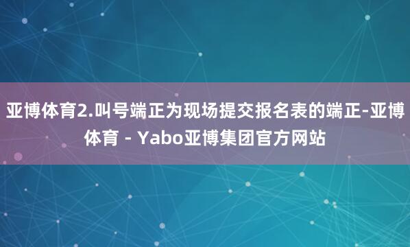 亚博体育2.叫号端正为现场提交报名表的端正-亚博体育 - Yabo亚博集团官方网站