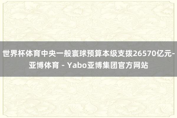 世界杯体育中央一般寰球预算本级支拨26570亿元-亚博体育 - Yabo亚博集团官方网站