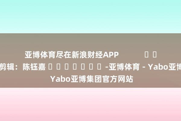 亚博体育尽在新浪财经APP            						职守剪辑：陈钰嘉 							-亚博体育 - Yabo亚博集团官方网站