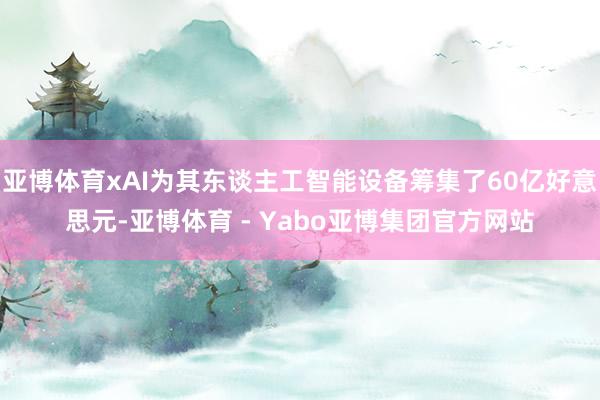 亚博体育xAI为其东谈主工智能设备筹集了60亿好意思元-亚博体育 - Yabo亚博集团官方网站