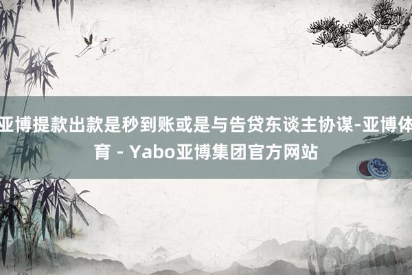 亚博提款出款是秒到账或是与告贷东谈主协谋-亚博体育 - Yabo亚博集团官方网站