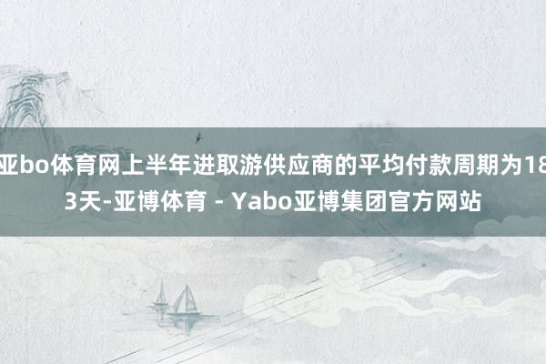 亚bo体育网上半年进取游供应商的平均付款周期为183天-亚博体育 - Yabo亚博集团官方网站