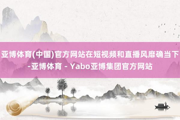 亚博体育(中国)官方网站在短视频和直播风靡确当下-亚博体育 - Yabo亚博集团官方网站