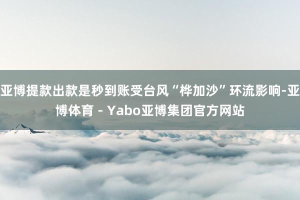 亚博提款出款是秒到账受台风“桦加沙”环流影响-亚博体育 - Yabo亚博集团官方网站