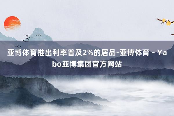亚博体育推出利率普及2%的居品-亚博体育 - Yabo亚博集团官方网站
