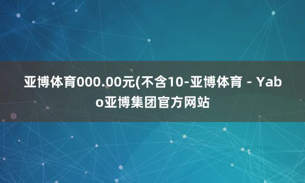 亚博体育000.00元(不含10-亚博体育 - Yabo亚博集团官方网站