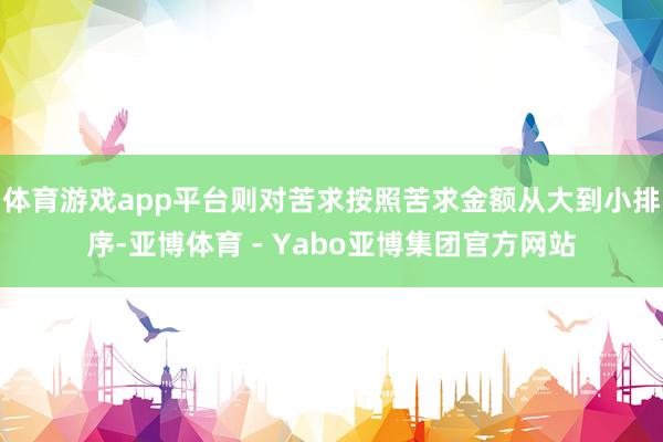 体育游戏app平台则对苦求按照苦求金额从大到小排序-亚博体育 - Yabo亚博集团官方网站
